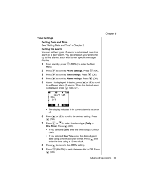 Page 65Chapter 6
Advanced Operations    53
Time Settings
Setting Date and Time
See “Setting Date and Time” in Chapter 2.
Setting the Alarm
You can set two types of alarms: a scheduled, one-time 
alarm or a daily alarm. You can program your phone for 
up to five alarms, each with its own specific message 
display.
1From standby, press   (MENU) to enter the Main 
Menu.
2Press   to scroll to Phone Settings
. Press   (OK).
3Press   to scroll to Time Settings
. Press   (OK).
4Press   to scroll to Alarm Settings
....