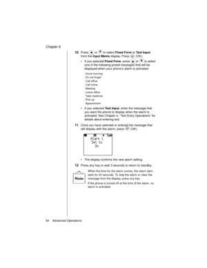 Page 66Chapter 6
54    Advanced Operations
10Press   or   to select Fixed Form 
or Text Input 
from the Input Memo 
display. Press   (OK).
If you selected Fixed Form
, press   or   to select 
one of the following preset messages that will be 
displayed when your phone’s alarm is activated:
If you selected Text Input
, enter the message that 
you want the phone to display when the alarm is 
activated. See Chapter 4, “Text Entry Operations” for 
details about entering text.
11Once you have selected or entered...