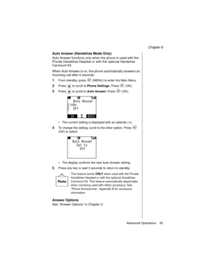 Page 67Chapter 6
Advanced Operations    55
Auto Answer (Handsfree Mode Only)
Auto Answer functions only when the phone is used with the 
Private Handsfree Headset or with the optional Handsfree 
Carmount Kit.
When Auto Answer is on, the phone automatically answers an 
incoming call after 6 seconds. 
1From standby, press   (MENU) to enter the Main Menu.
2Press   to scroll to Phone Settings
. Press   (OK).
3Press   to scroll to Auto Answer
. Press   (OK).
The current setting is displayed with an asterisk ( )....