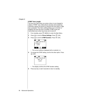 Page 68Chapter 6
56    Advanced Operations
DTMF Tone Length
The tone you hear when you press a key on your keypad is 
called a “DTMF” tone. Most phone services and answering 
machines require the phone to transmit this tone when a digit 
key is pressed. This menu setting allows you to shorten or 
lengthen the time the tone is emitted. DTMF tones are 
transmitted even when key tones are turned off.
1From standby, press   (MENU) to enter the Main Menu. 
2Press   to scroll to Phone Settings
. Press   (OK).
3Press...