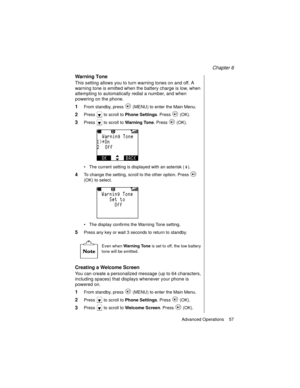 Page 69Chapter 6
Advanced Operations    57
Warning Tone
This setting allows you to turn warning tones on and off. A 
warning tone is emitted when the battery charge is low, when 
attempting to automatically redial a number, and when 
powering on the phone.
1From standby, press   (MENU) to enter the Main Menu. 
2Press   to scroll to Phone Settings
. Press   (OK).
3Press   to scroll to Warning Tone
. Press   (OK).
The current setting is displayed with an asterisk ( ).
4To change the setting, scroll to the other...