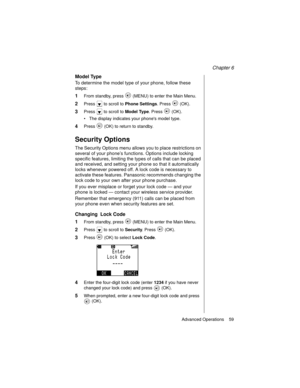 Page 71Chapter 6
Advanced Operations    59
Model Type
To determine the model type of your phone, follow these 
steps:
1From standby, press   (MENU) to enter the Main Menu. 
2Press   to scroll to Phone Settings
. Press   (OK).
3Press   to scroll to Model Type
. Press   (OK).
The display indicates your phones model type.
4Press   (OK) to return to standby.
Security Options
The Security Options menu allows you to place restrictions on 
several of your phone’s functions. Options include locking 
specific features,...