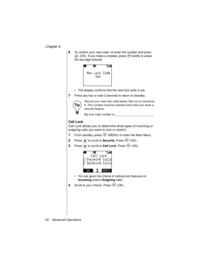 Page 72Chapter 6
60    Advanced Operations
6To confirm your new code, re-enter the number and press 
 (OK). If you make a mistake, press   briefly to erase 
the last digit entered.
The display confirms that the new lock code is set.
7Press any key or wait 3 seconds to return to standby.
Record your new lock code below, then try to memorize 
it. This number must be entered every time you reset a 
security feature.
My lock code number is:________________________.
Call Lock
Call Lock allows you to determine what...