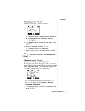 Page 73Chapter 6
Advanced Operations    61
If Incoming Lock is Selected
(Continued from step 4 under “Call Lock”.)
 
The current setting is displayed with an asterisk ( ).
You have the option of unlocking or locking all 
incoming calls.
5To change the setting, scroll to the other option. Press 
 (OK).
6Enter the lock code, and press   (OK).
The display confirms the new setting.
7Press any key or wait 3 seconds to return to standby.
Call Waiting will not function when 
Incoming Lock is 
On.
If Outgoing Lock...