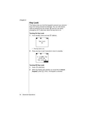 Page 76Chapter 6
64    Advanced Operations
Key Lock
This feature lets you lock the keypad to prevent your phone’s 
keys from being pressed accidentally. You can still receive 
calls by pressing 
any key except  and you can place 
emergency (911) calls even when the key lock is on. 
Turning On Key Lock
1
From standby, press and hold   (MENU).
The key lock is on.
2Press any key or wait 3 seconds to return to standby.
Turning Off Key Lock
1
Press  (UNLOCK).
2When the display asks whether you would like to Unlock...