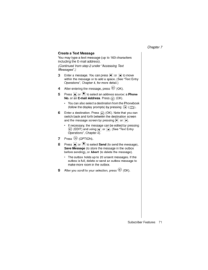 Page 83Chapter 7
Subscriber Features    71
Create a Text Message
You may type a text message (up to 160 characters 
including the E-mail address).
(Continued from step 2 under “Accessing Text 
Messages”.)
3Enter a message. You can press   or   to move 
within the message or to add a space. (See “Text Entry 
Operations”, Chapter 4, for more detail.)
4After entering the message, press   (OK).
5Press   or   to select an address source: a Phone 
No. 
or an E-mail Address
. Press   (OK).
You can also select a...