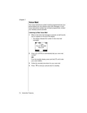 Page 84Chapter 7
72    Subscriber Features
Voice Mail
Your voice mail phone number must be programmed into your 
phone before you can retrieve voice mail messages. If your 
voice mail phone number has not been programmed, contact 
your wireless service provider.
Listening to New Voice Mail
1
When a new voice mail message is received, an alert sounds 
and   appears on the top of the display.
The display indicates the number of new voice mail 
messages.
2Press   (LISTEN) to automatically dial your voice mail...