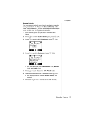 Page 89Chapter 7
Subscriber Features    77
Service Priority
Your phone automatically searches for available networks 
when powered on. To change the Service Priority
 order, 
follow this procedure. If you are not sure which service you 
have, contact your wireless service provider.
1From standby, press   (MENU) to enter the Main 
Menu.
2Press   to scroll to System Setting
 and press   (OK).
3Press   to scroll to SVC Priority
 and press   (OK).
4Press   to scroll to Custom
 and press   (OK).
The default search...