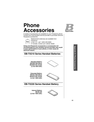 Page 97    85
Appendix B: Phone Accessories
Phone 
Accessories
A variety of accessories are available for your Panasonic phone. 
Contact your local wireless service provider to purchase Genuine 
Panasonic accessories.
Replacement antennas are available from 
Panasonic. 
In the U.S., call 1 (800) 833-9626. 
In Canada, contact your cellular dealer.
Using non-Panasonic accessories or accessories not 
recommended by your wireless service provider may result 
in poor performance of your phone, or even cause an...