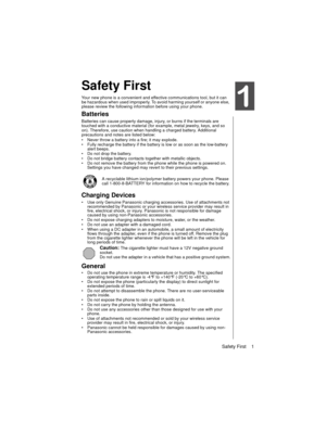 Page 13Safety First    1
Safety First
Your new phone is a convenient and effective communications tool, but it can 
be hazardous when used improperly. To avoid harming yourself or anyone else, 
please review the following information before using your phone. 
Batteries
Batteries can cause property damage, injury, or burns if the terminals are 
touched with a conductive material (for example, metal jewelry, keys, and so 
on). Therefore, use caution when handling a charged battery. Additional 
precautions and...