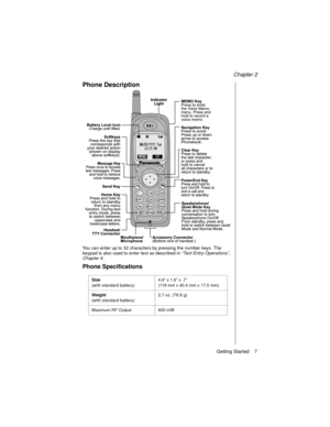 Page 19Chapter 2
Getting Started    7
Phone Description
You can enter up to 32 characters by pressing the number keys. The 
keypad is also used to enter text as described in “Text Entry Operations”
, 
Chapter 4
.
Phone Specifications
Size 
(with standard battery)4.6” x 1.6” x .7” 
(118 mm x 40.4 mm x 17.5 mm)
Weight
(with standard battery)2.7 oz. (76.8 g)
Maximum RF Output 600 mW 