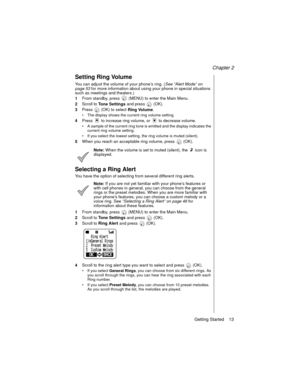 Page 25Chapter 2
Getting Started    13
Setting Ring Volume
You can adjust the volume of your phone’s ring. (See “Alert Mode” on 
page 53
 for more information about using your phone in special situations 
such as meetings and theaters.)
1From standby, press   (MENU) to enter the Main Menu. 
2Scroll to 
Tone Settings and press   (OK).
3Press   (OK) to select 
Ring Volume.
The display shows the current ring volume setting.
4Press   to increase ring volume, or   to decrease volume. 
A sample of the current ring...