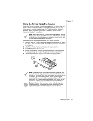 Page 27Chapter 2
Getting Started    15
Using the Private Handsfree Headset
When the Private Handsfree Headset is plugged into the phone, you can 
have a phone conversation without holding the phone to your ear. The 
other person’s voice is heard through the Private Handsfree Headset’s 
earpiece. When you speak, your voice is picked up by the Private 
Handsfree Headset’s microphone.
Note: Before attaching the Private Handsfree Headset, remove 
the plug from the headset/TTY connector at the bottom left side 
of...