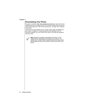 Page 28Chapter 2
16    Getting Started
Personalizing Your Phone
Panasonic’s website, http://www.panasonic-club.com, has pictures and 
melodies that you can import to your PC and then download to your phone 
using a data cable (see “EB-TX310 Accessories” on page 79
 for ordering 
information). 
These pictures and melodies let you create unique rings and displays for 
your phone. In addition to importing pictures and melodies from the 
Panasonic website, you can access other sites on the web with graphics 
and...
