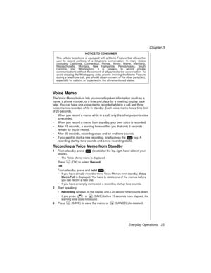 Page 37Chapter 3
Everyday Operations    25
NOTICE TO CONSUMER
This cellular telephone is equipped with a Memo Feature that allows the
user to record portions of a telephone conversation. In many states
(including California, Connecticut, Florida, Illinois, Maine, Maryland,
Massachusetts, Montana, New Hampshire, Pennsylvania, South
Carolina, and Washington), it is unlawful to record private
communications without the consent of all parties to the conversation. To
avoid violating the Wiretapping Acts, prior to...