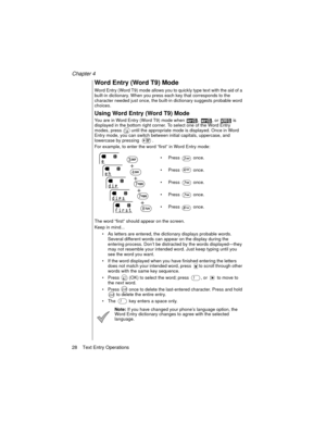 Page 40Chapter 4
28    Text Entry Operations
Word Entry (Word T9) Mode
Word Entry (Word T9) mode allows you to quickly type text with the aid of a 
built-in dictionary. When you press each key that corresponds to the 
character needed just once, the built-in dictionary suggests probable word 
choices.
Using Word Entry (Word T9) Mode
You are in Word Entry (Word T9) mode when  ,  , or   is 
displayed in the bottom right corner. To select one of the Word Entry 
modes, press   until the appropriate mode is...