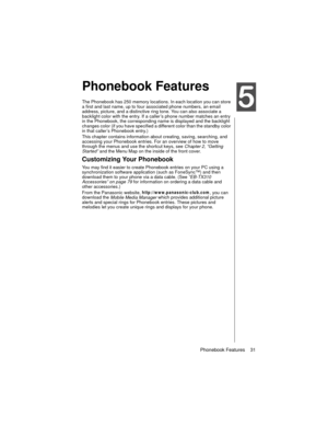 Page 43Phonebook Features    31
Phonebook Features
Phonebook Features
The Phonebook has 250 memory locations. In each location you can store 
a first and last name, up to four associated phone numbers, an email 
address, picture, and a distinctive ring tone. You can also associate a 
backlight color with the entry. If a caller’s phone number matches an entry 
in the Phonebook, the corresponding name is displayed and the backlight 
changes color (if you have specified a different color than the standby color 
in...