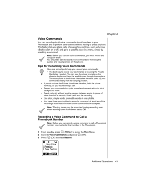 Page 55Chapter 6
Additional Operations    43
Voice Commands
You can record up to 40 voice commands to call numbers in your 
Phonebook and to perform other actions without having to press any keys. 
This feature lets you place calls, change phone settings, such as turning 
vibration alert on or off, and go to a specific place in a menu, simply by 
speaking a command. 
Note: Before you can use voice commands, you must record and 
“program” them. 
You should be able to record your commands by following the...