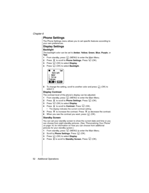 Page 64Chapter 6
52    Additional Operations
Phone Settings
The Phone Settings menu allows you to set specific features according to 
your own preferences.
Display Settings
Backlight
The backlight color can be set to 
Amber, 
Ye ll o w, 
Green, 
Blue, 
Purple, or 
Te a l. 
1From standby, press   (MENU) to enter the Main Menu.
2Press   to scroll to 
Phone Settings. Press   (OK).
3Press   (OK) to select 
Display.
4Press   (OK) to select 
Backlight.
5To change the setting, scroll to another color and press   (OK)...