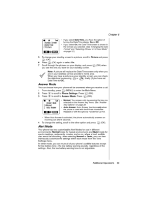 Page 65Chapter 6
Additional Operations    53
If you select 
Date/Time, you have the option of 
turning the Date/Time display 
On or 
Off.
If you select 
On, the Date/Time screen is shown in 
the formats you selected. (See “Changing the Date 
Format”
 and “Selecting 24-hour or 12-hour Mode” 
on page 12
.)
5To change your standby screen to a picture, scroll to 
Picture and press 
 (OK).
6Press   (OK) again to select 
On.
7Scroll through the pictures on your display, and press   (OK) when 
you see the one you...