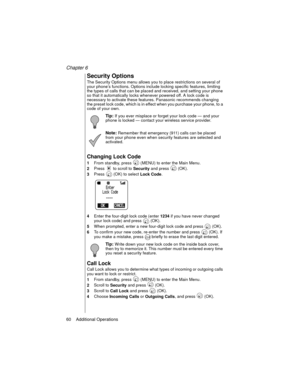 Page 72Chapter 6
60    Additional Operations
Security Options
The Security Options menu allows you to place restrictions on several of 
your phone’s functions. Options include locking specific features, limiting 
the types of calls that can be placed and received, and setting your phone 
so that it automatically locks whenever powered off. A lock code is 
necessary to activate these features. Panasonic recommends changing 
the preset lock code, which is in effect when you purchase your phone, to a 
code of your...