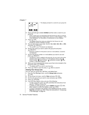 Page 82Chapter 7
70    Service Provider Features
The display prompts for a name for your group list.
3Press and hold   to delete 
Untitled and then enter a name for your 
group list. 
Enter a name (up to 16 characters) that will remind you who is in the list. 
For example, Book Club, Project Team, and so on. (See Chapter 4, “Text 
Entry Operations” 
for information on entering text on your display.)
4Press  (OK).
The display shows the name you entered for the Group List, and 
prompts for names of people to...