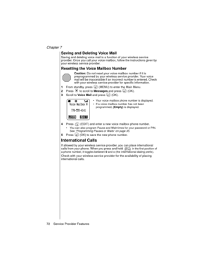 Page 84Chapter 7
72    Service Provider Features
Saving and Deleting Voice Mail
Saving and deleting voice mail is a function of your wireless service 
provider. Once you call your voice mailbox, follow the instructions given by 
your wireless service provider.
Resetting the Voice Mailbox Number
Caution: Do not reset your voice mailbox number if it is 
preprogrammed by your wireless service provider. Your voice 
mail will be inaccessible if an incorrect number is entered. Check 
with your wireless service...