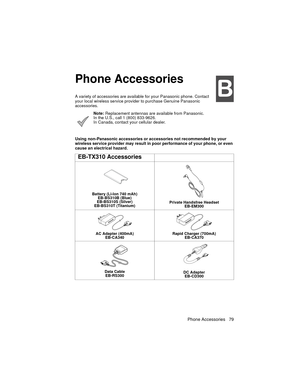 Page 91Phone Accessories 79


Phone Accessories
%
A variety of accessories are available for your Panasonic phone. Contact 
your local wireless service provider to purchase Genuine Panasonic 
accessories.
Note: Replacement antennas are available from Panasonic. 
In the U.S., call 1 (800) 833-9626. 
In Canada, contact your cellular dealer.
Using non-Panasonic accessories or accessories not recommended by your 
wireless service provider may result in poor performance of your phone, or even 
cause an electrical...