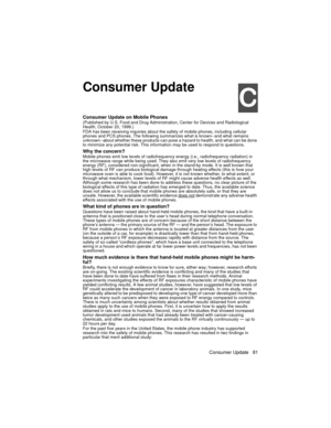 Page 93Consumer Update 81

Consumer Update
&
Consumer Update on Mobile Phones(Published by U.S. Food and Drug Administration, Center for Devices and Radiological 
Health, October 20, 1999.)
FDA has been receiving inquiries about the safety of mobile phones, including cellular 
phones and PCS phones. The following summarizes what is known--and what remains 
unknown--about whether these products can pose a hazard to health, and what can be done 
to minimize any potential risk. This information may be used to...