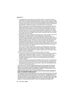 Page 94Appendix C
82 Consumer Update
The Basics1 In a hospital-based, case-control study, researchers looked for an association between 
mobile phone use and either glioma (a type of brain cancer) or acoustic neuroma (a benign 
tumor of the nerve sheath). No statistically significant association was found between mobile 
phone use and acoustic neuroma. There was also no association between mobile phone use 
and gliomas when all types of gliomas were considered together. It should be noted that the 
average...