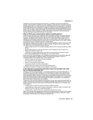 Page 95Appendix C
Consumer Update 83
individual’s cancer arose because of the phone, or whether it would have happened 
anyway. A key question is whether the risk of getting a particular form of cancer is greater 
among people who use mobile phones than among the rest of the population. One way to 
answer that question is to compare the usage of mobile phones among people with brain 
cancer with the use of mobile phones among appropriately matched people without brain 
cancer. This is called a case-control...