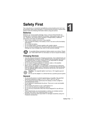 Page 11Safety First    1
Safety First
Your new phone is a convenient and effective communications tool, but it can 
be hazardous when used improperly. To avoid harming yourself or anyone else, 
please review the following information before using your phone. 
Batteries
Batteries can cause property damage, injury, or burns if the terminals are 
touched with a conductive material (for example, metal jewelry, keys, and so 
on). Therefore, use caution when handling a charged battery. Additional 
precautions and...