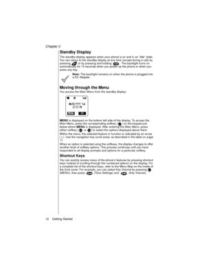 Page 22Chapter 2
12    Getting Started
Standby Display
The standby display appears when your phone is on and in an “idle” state. 
You can return to the standby display at any time (except during a call) by 
pressing   or by pressing and holding  . The backlight turns on 
automatically for 15 seconds when you power up the phone or when you 
press any key. 
Note: The backlight remains on when the phone is plugged into 
a DC Adapter.
Moving through the Menu
You access the Main Menu from the standby display:
MENU...