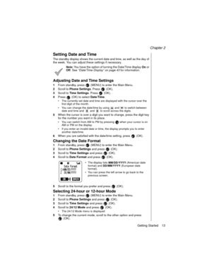 Page 23Chapter 2
Getting Started    13
Setting Date and Time
The standby display shows the current date and time, as well as the day of 
the week. You can adjust these settings if necessary.
Note: You have the option of turning the Date/Time display 
On or 
Off. See “Date/Time Display” on page 43
 for information.
Adjusting Date and Time Settings
1From standby, press   (MENU) to enter the Main Menu.
2Scroll to 
Phone Settings. Press   (OK).
3Scroll to 
Time Settings. Press   (OK).
4Press   (OK) to select...