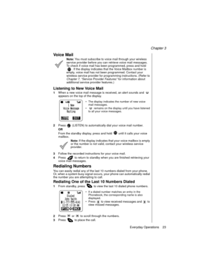 Page 33Chapter 3
Everyday Operations    23
Vo i c e  M a i l
Note: You must subscribe to voice mail through your wireless 
service provider before you can retrieve voice mail messages. 
To check if voice mail has been programmed, press and hold 
. If the display indicates that the Voice Mailbox number is 
empty, voice mail has not been programmed. Contact your 
wireless service provider for programming instructions. (Refer to 
Chapter 7
, “Service Provider Features”
 for information about 
additional service...