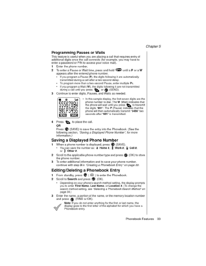 Page 43Chapter 5
Phonebook Features    33
Programming Pauses or Waits
This feature is useful when you are placing a call that requires entry of 
additional digits once the call connects (for example, you may have to 
enter a password or PIN to access your voice mail).
1Enter the phone number.
2To enter a Pause or Wait time, press and hold   until a 
P or a 
W 
appears after the entered phone number.
If you program a Pause (P
), the digits following it are automatically 
transmitted during a call after a...