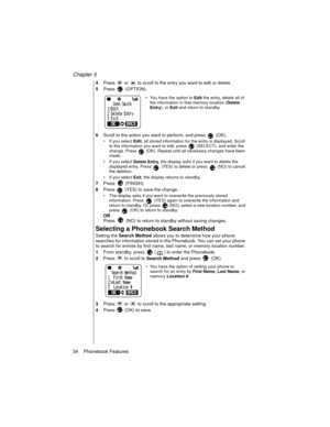 Page 44Chapter 5
34    Phonebook Features
4Press   or   to scroll to the entry you want to edit or delete.
5Press  (OPTION).
You have the option to 
Edit the entry
, delete all of 
the information in that memory location (
Delete 
Entry), or 
Exit and return to standby.
6Scroll to the action you want to perform, and press   (OK).
If you select 
Edit, all stored information for the entry is displayed. Scroll 
to the information you want to edit, press   (SELECT), and enter the 
change. Press   (OK).
 Repeat...