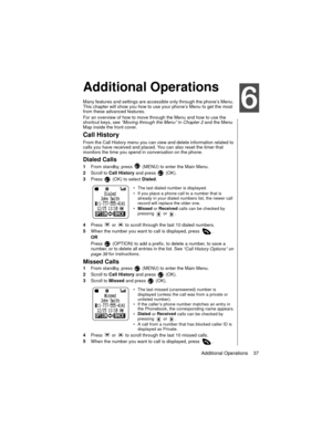 Page 47Additional Operations    37
Advanced Operations
Additional Operations
Many features and settings are accessible only through the phone’s Menu. 
This chapter will show you how to use your phone’s Menu to get the most 
from these advanced features. 
For an overview of how to move through the Menu and how to use the 
shortcut keys, see 
“Moving through the Menu” in 
Chapter 2 and the Menu 
Map inside the front cover.
Call History
From the Call History menu you can view and delete information related to...