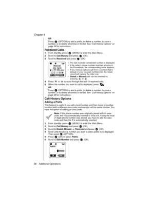 Page 48Chapter 6
38    Additional Operations
OR
Press   (OPTION) to add a prefix, to delete a number, to save a 
number, or to delete all entries in the list. See “Call History Options” on 
page 38
 for instructions.
Received Calls
1From standby, press   (MENU) to enter the Main Menu. 
2Scroll to 
Call History and press   (OK).
3Scroll to 
Received and press   (OK).
The last received (answered) number is displayed.
If the caller’s phone number matches an entry in 
the Phonebook, the corresponding name...