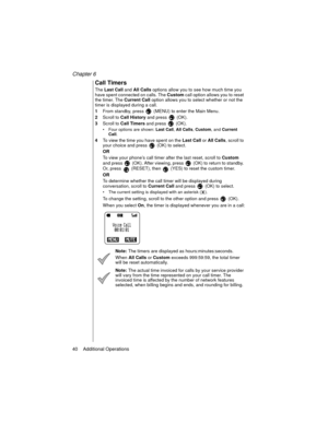Page 50Chapter 6
40    Additional Operations
Call Timers
The 
Last Call and 
All Calls options allow you to see how much time you 
have spent connected on calls. The 
Custom call option allows you to reset 
the timer. The 
Current Call option allows you to select whether or not the 
timer is displayed during a call.
1From standby, press   (MENU) to enter the Main Menu. 
2Scroll to 
Call History and press   (OK).
3Scroll to 
Call Timers and press   (OK).
Four options are shown: Last Call
, All Calls
, Custom
,...