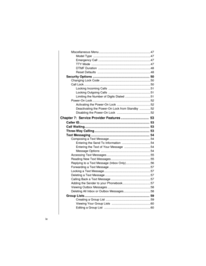 Page 6iv    
Miscellaneous Menu ............................................................. 47
Model Type  .................................................................... 47
Emergency Call .............................................................. 47
TTY Mode  ...................................................................... 47
DTMF Duration  .............................................................. 48
Reset Defaults  ............................................................... 48...