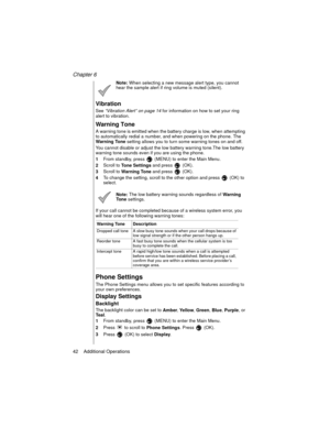 Page 52Chapter 6
42    Additional Operations
Note: When selecting a new message alert type, you cannot 
hear the sample alert if ring volume is muted (silent).
Vibration
See “Vibration Alert” on page 14
 for information on how to set your ring 
alert to vibration.
Warning Tone
A warning tone is emitted when the battery charge is low, when attempting 
to automatically redial a number, and when powering on the phone. The 
Warning Tone setting allows you to turn some warning tones on and off. 
You cannot disable...