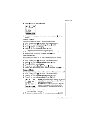 Page 53Chapter 6
Additional Operations    43
4Press   (OK) to select 
Backlight.
5To change the setting, scroll to another color and press   (OK) to 
select it.
Display Contrast
The contrast level of the phone’s display can be adjusted.
1From standby, press   (MENU) to enter the Main Menu.
2Press   to scroll to 
Phone Settings. Press   (OK).
3Press   (OK) to select 
Display.
4Press   to scroll to 
Contrast. Press   (OK).
The display indicates the current contrast setting.
5Press   to increase the contrast....