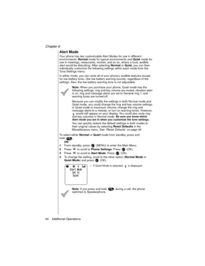 Page 54Chapter 6
44    Additional Operations
Alert Mode
Your phone has two customizable Alert Modes for use in different 
environments: 
Normal mode for typical environments and 
Quiet mode for 
use in meetings, restaurants, movies, and so on, where a loud, audible 
alert would be disturbing. After selecting 
Normal or 
Quiet, you can then 
individually customize the following settings within each mode from the 
Tone Settings menu:
In either mode, you can mute all of your phone’s audible features except 
for...