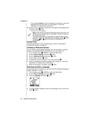 Page 56Chapter 6
46    Additional Operations
If you selected 
Custom, enter the message (16 characters or less) to be 
displayed when the alarm goes off. See Chapter 4
, “Text Entry 
Operations”
 for details about entering text.
12Once you have selected or entered the message to be displayed with 
the alarm, press   (OK).
The alarm icon is displayed.
Note: If the phone is turned off at the time set for the alarm, the 
phone turns on and the alarm is activated. The phone remains 
on until you turn it off.
The...