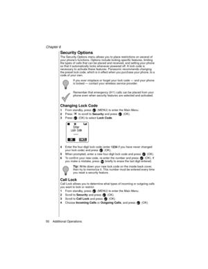 Page 60Chapter 6
50    Additional Operations
Security Options
The Security Options menu allows you to place restrictions on several of 
your phone’s functions. Options include locking specific features, limiting 
the types of calls that can be placed and received, and setting your phone 
so that it automatically locks whenever powered off. A lock code is 
necessary to activate these features. Panasonic recommends changing 
the preset lock code, which is in effect when you purchase your phone, to a 
code of your...