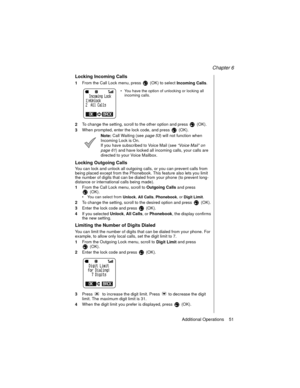 Page 61Chapter 6
Additional Operations    51
Locking Incoming Calls
1From the Call Lock menu, press   (OK) to select 
Incoming Calls.
 You have the option of unlocking or locking all 
incoming calls.
2To change the setting, scroll to the other option and press  (OK).
3When prompted, enter the lock code, and press   (OK).
Note: Call Waiting (see page 53
) will not function when 
Incoming Lock is On.
If you have subscribed to Voice Mail (see “Voice Mail” on 
page 61
) and have locked all incoming calls, your...