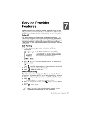 Page 65Service Provider Features    53
Service Provider Features
Service Provider 
Features
Several features on your phone are available only if you sign up for them 
with your wireless service provider. If you do not have one of the services 
listed below, contact your wireless service provider for more information.
Caller ID
This feature displays the phone number of the person calling you. If the 
caller’s phone number matches an entry in the Phonebook, the backlight 
changes color and the corresponding name...