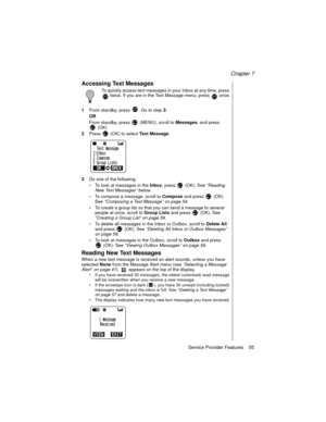 Page 67Chapter 7
Service Provider Features    55
Accessing Text Messages
To quickly access text messages in your Inbox at any time, press 
 twice. If you are in the Text Message menu, press   once.
1From standby, press  . Go to step
3.
OR
From standby, press   (MENU), scroll to 
Messages, and press 
(OK)
2Press   (OK) to select 
Text Message.
3Do one of the following:
-To look at messages in the 
Inbox, press   (OK). See “Reading 
New Text Messages” below
.
-To compose a message, scroll to 
Compose and press...