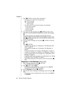 Page 68Chapter 7
56    Service Provider Features
1Press   (VIEW) to view the inbox message list.
The display icons indicate the message status:
 :Unread message
 :Locked message
 :Read message
The urgency level of the received message is also displayed:
 !! :Very urgent message
 ! :Urgent message
 :Normal message
 :Bulk message
2If you have one new message, press   (OPEN) to read it. Then 
press   to scroll through the reception time, sender, and message.
OR
If you have more than one message, scroll through...